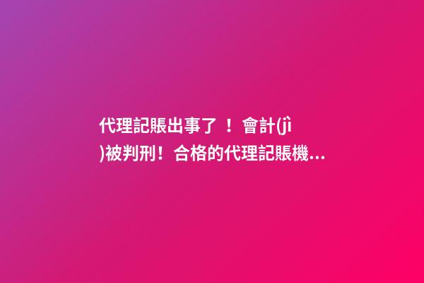 代理記賬出事了！會計(jì)被判刑！合格的代理記賬機(jī)構(gòu)需要滿足哪些條件？政策早有說明